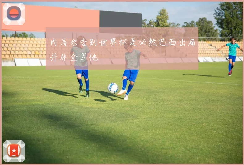 内马尔告别世界杯是必然巴西出局并非全因他