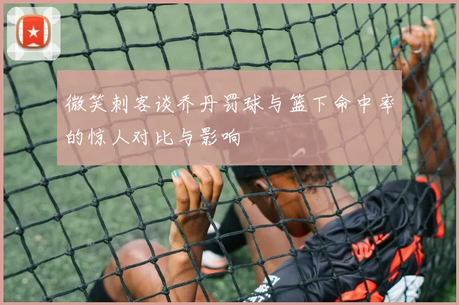 微笑刺客谈乔丹罚球与篮下命中率的惊人对比与影响