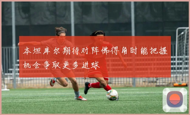本坦库尔期待对阵佛得角时能把握机会争取更多进球
