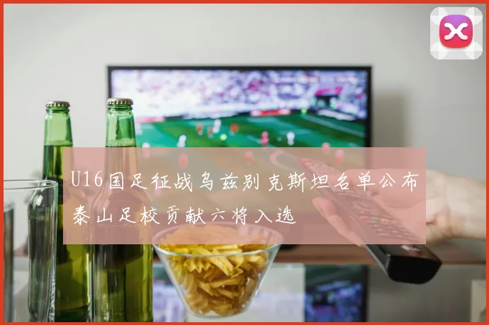 U16国足征战乌兹别克斯坦名单公布泰山足校贡献六将入选