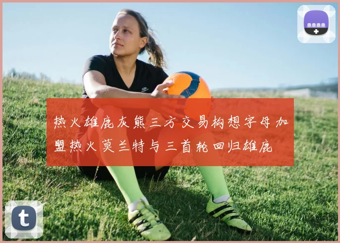 热火雄鹿灰熊三方交易构想字母加盟热火莫兰特与三首轮回归雄鹿