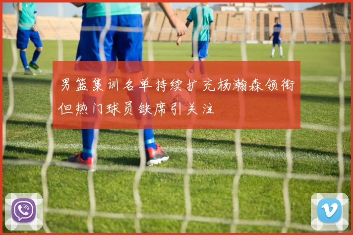 男篮集训名单持续扩充杨瀚森领衔但热门球员缺席引关注
