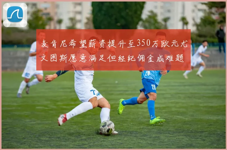 麦肯尼希望薪资提升至350万欧元尤文图斯愿意满足但经纪佣金成难题