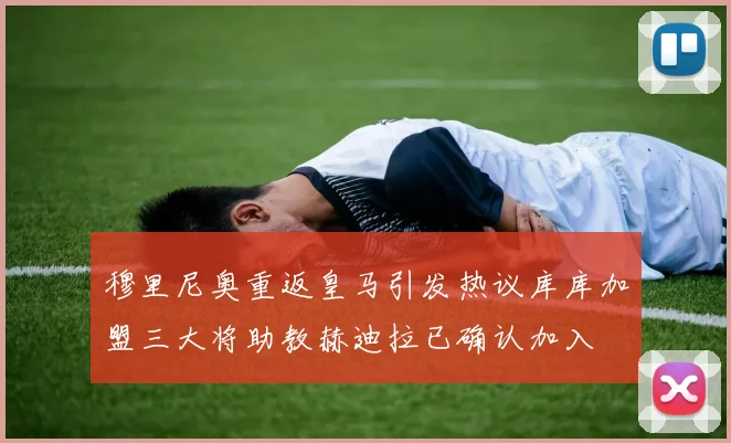 穆里尼奥重返皇马引发热议库库加盟三大将助教赫迪拉已确认加入