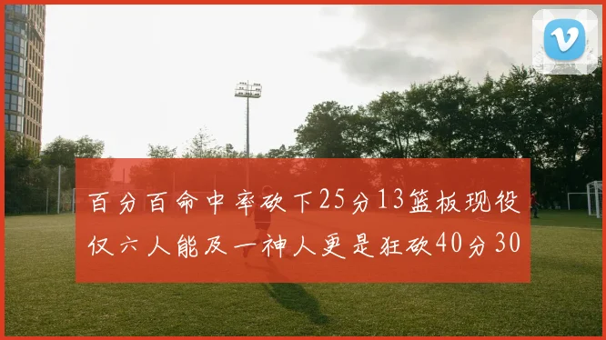 百分百命中率砍下25分13篮板现役仅六人能及一神人更是狂砍40分30篮板大三元