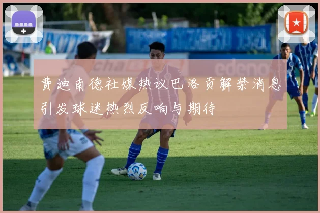 费迪南德社媒热议巴洛贡解禁消息引发球迷热烈反响与期待