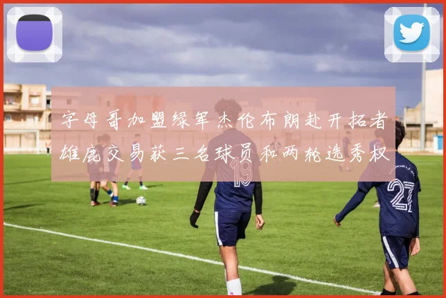 字母哥加盟绿军杰伦布朗赴开拓者雄鹿交易获三名球员和两轮选秀权