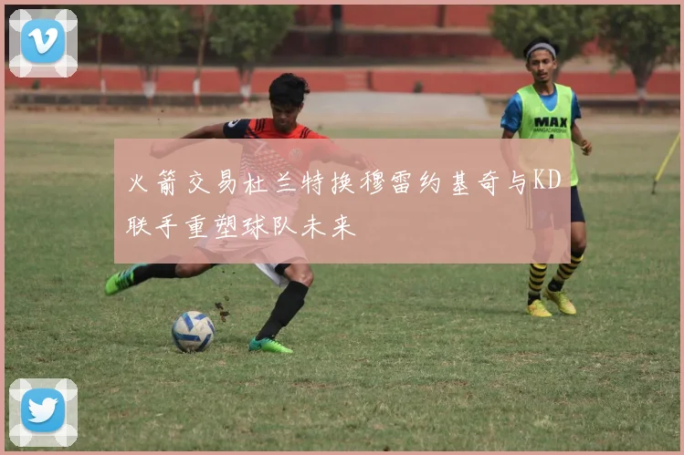 火箭交易杜兰特换穆雷约基奇与KD联手重塑球队未来