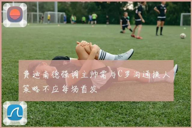 费迪南德强调主帅需与C罗沟通换人策略不应每场首发