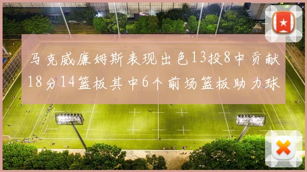 马克威廉姆斯表现出色13投8中贡献18分14篮板其中6个前场篮板助力球队