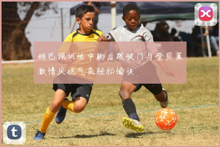 姆巴佩训练中脚后跟破门与登贝莱激情庆祝气氛轻松愉快
