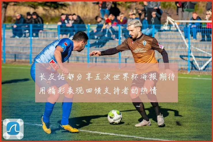 长友佑都分享五次世界杯海报期待用精彩表现回馈支持者的热情