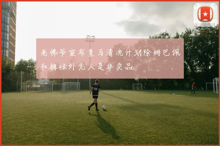 老佛爷宣布皇马清洗计划除姆巴佩和裤袜外无人是非卖品