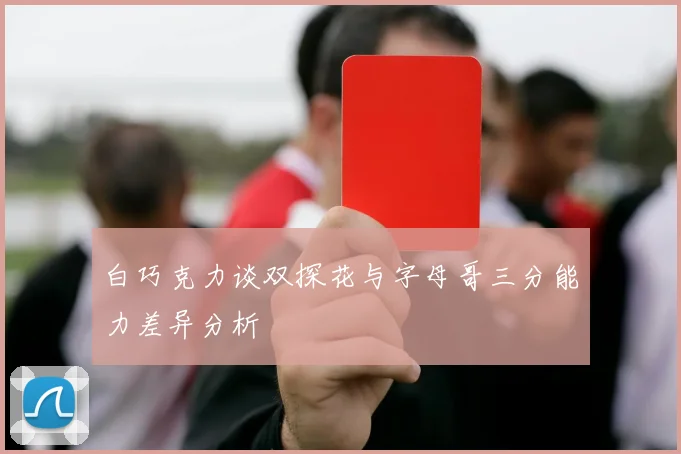 白巧克力谈双探花与字母哥三分能力差异分析