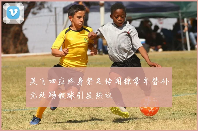 吴飞回应终身禁足传闻称常年替补无处踢假球引发热议