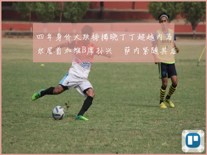 四年身价大跌榜揭晓丁丁超越内马尔居首加维B席孙兴慜萨内紧随其后