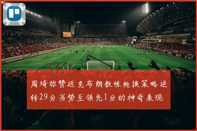 周琦称赞迈克布朗教练轮换策略逆转29分劣势至领先1分的神奇表现