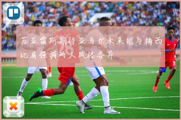 苏亚雷斯期待亚马尔未来能与梅西比肩强调两人风格各异